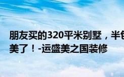 朋友买的320平米别墅，半包一共才花32万，这欧式风格太美了！-运盛美之国装修