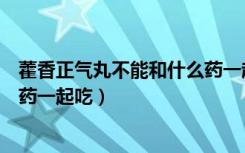 藿香正气丸不能和什么药一起服用（藿香正气丸不能和什么药一起吃）