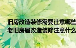 旧房改造装修需要注意哪些事项?（老旧房屋改造装修步骤老旧房屋改造装修注意什么）