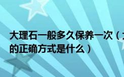 大理石一般多久保养一次（大理石多久保养一次大理石保养的正确方式是什么）