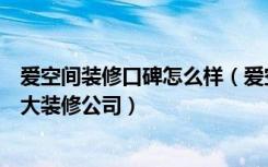 爱空间装修口碑怎么样（爱空间装修怎么样中国比较好的十大装修公司）