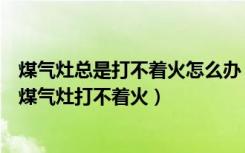 煤气灶总是打不着火怎么办（煤气灶打不着火怎么办为什么煤气灶打不着火）