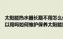 太阳能热水器长期不用怎么保养夏天（太阳能热水器冬天可以用吗如何维护保养太阳能热水器）