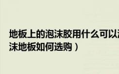 地板上的泡沫胶用什么可以清理干净（泡沫地板怎么清理泡沫地板如何选购）