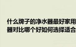 什么牌子的净水器最好家用净水器十大排名（6种家用净水器对比哪个好如何选择适合的家用净水器）