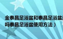 金泰昌足浴盆和泰昌足浴盆是一个厂的吗（金泰昌足浴盆好吗泰昌足浴盆使用方法）