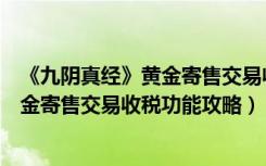 《九阴真经》黄金寄售交易收税功能攻略（《九阴真经》黄金寄售交易收税功能攻略）