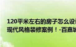 120平米左右的房子怎么设计（面积120平米的房子好不好现代风格装修案例！-百嘉城装修）