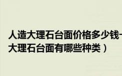 人造大理石台面价格多少钱一平（人造大理石台面价格,人造大理石台面有哪些种类）