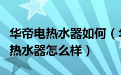 华帝电热水器如何（华帝热水器怎么用华帝电热水器怎么样）