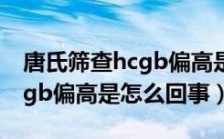 唐氏筛查hcgb偏高是怎么回事（唐氏筛查hcgb偏高是怎么回事）