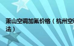 萧山空调加氟价格（杭州空调加氟一般多少钱空调加氟的方法）