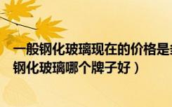 一般钢化玻璃现在的价格是多少（普通钢化玻璃价格是多少钢化玻璃哪个牌子好）