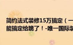 简约法式装修15万搞定（一居室简约装修不凌乱，5万元就能搞定给跪了！-唯一国际装修）