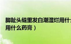 脚趾头缝里发白潮湿烂用什么泡脚（脚趾头缝里发白潮湿烂用什么药膏）