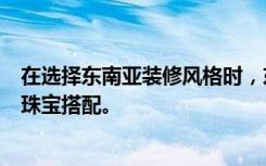 在选择东南亚装修风格时，东南亚风格装修的特点是独特的珠宝搭配。