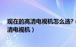 现在的高清电视机怎么选?（什么是高清电视机如何选择高清电视机）