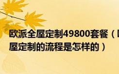 欧派全屋定制49800套餐（欧派全屋定制53000贵吗欧派全屋定制的流程是怎样的）