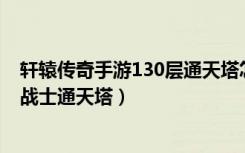 轩辕传奇手游130层通天塔怎么过（《轩辕传奇》轩辕传奇战士通天塔）