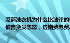 滚筒洗衣机为什么比波轮的贵（洗衣机到底选波轮还是滚筒被售货员忽悠，选错费电费水）