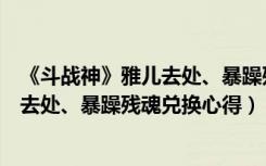 《斗战神》雅儿去处、暴躁残魂兑换心得（《斗战神》雅儿去处、暴躁残魂兑换心得）