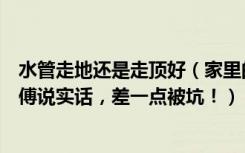 水管走地还是走顶好（家里的水管应该走地还是走顶幸亏师傅说实话，差一点被坑！）