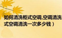 如何清洗柜式空调,空调清洗方法步骤（柜式空调怎么清洗柜式空调清洗一次多少钱）