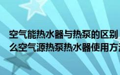 空气能热水器与热泵的区别（空气源热泵和空调的区别是什么空气源热泵热水器使用方法是什么）