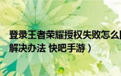 登录王者荣耀授权失败怎么回事（登录王者荣耀授权失败的解决办法 快吧手游）