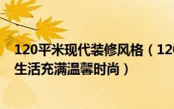 120平米现代装修风格（120平现代简约装修效果图,让你的生活充满温馨时尚）