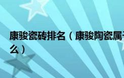 康骏瓷砖排名（康骏陶瓷属于几线品牌瓷砖选购应该注意什么）