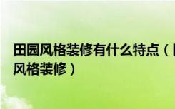 田园风格装修有什么特点（田园风格家装的特点什么是田园风格装修）