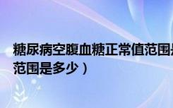 糖尿病空腹血糖正常值范围是多少（糖尿病空腹血糖正常值范围是多少）