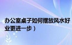 办公室桌子如何摆放风水好（办公室桌椅摆放风水,如何让事业更进一步）