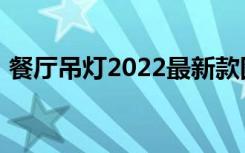 餐厅吊灯2022最新款图片（餐厅吊灯2017）