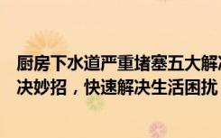 厨房下水道严重堵塞五大解决妙招（厨房下水道堵塞五大解决妙招，快速解决生活困扰）