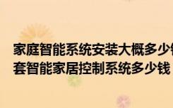 家庭智能系统安装大概多少钱（什么是智能家居软件安装一套智能家居控制系统多少钱）