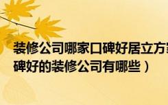 装修公司哪家口碑好居立方家装网站（装修口碑网怎么样口碑好的装修公司有哪些）