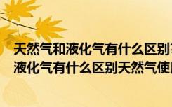 天然气和液化气有什么区别?天然气使用好不好?（天然气和液化气有什么区别天然气使用好不好）