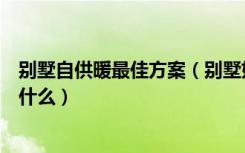 别墅自供暖最佳方案（别墅如何供暖别墅供暖的最佳方案是什么）