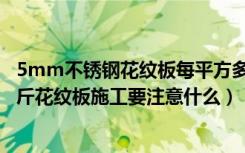 5mm不锈钢花纹板每平方多重（5mm花纹板每平米多少公斤花纹板施工要注意什么）