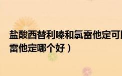 盐酸西替利嗪和氯雷他定可以一起用吗（盐酸西替利嗪和氯雷他定哪个好）