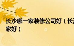 长沙哪一家装修公司好（长沙装修公司排名长沙装修公司哪家好）