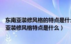 东南亚装修风格的特点是什么（什么是东南亚装修风格东南亚装修风格特点是什么）