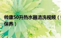 帅康50升热水器清洗视频（帅康热水器好吗帅康热水器如何保养）