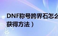 DNF称号跨界石怎么获得（DNF称号跨界石获得方法）