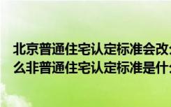 北京普通住宅认定标准会改么（北京普通住宅认定标准是什么非普通住宅认定标准是什么）