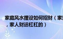 家庭风水摆设如何招财（家里风水财运如何摆设教你这样摆，家人财运杠杠的）