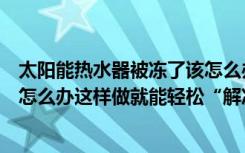 太阳能热水器被冻了该怎么办（冬天太阳能热水器被冻住了怎么办这样做就能轻松“解冻”！）