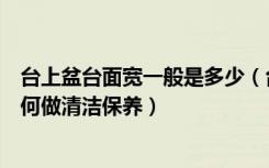 台上盆台面宽一般是多少（台上盆台面尺寸是多少台上盆如何做清洁保养）